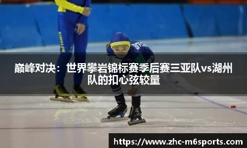 巅峰对决：世界攀岩锦标赛季后赛三亚队vs湖州队的扣心弦较量